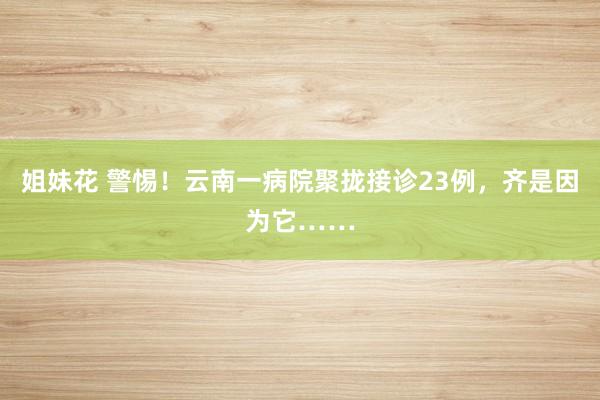 姐妹花 警惕！云南一病院聚拢接诊23例，齐是因为它……