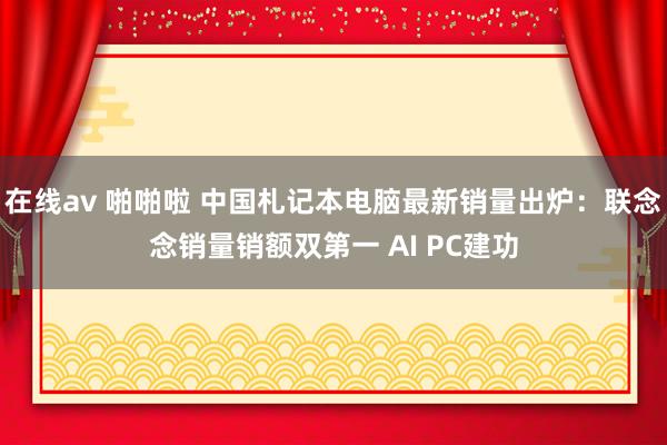 在线av 啪啪啦 中国札记本电脑最新销量出炉：联念念销量销额双第一 AI PC建功