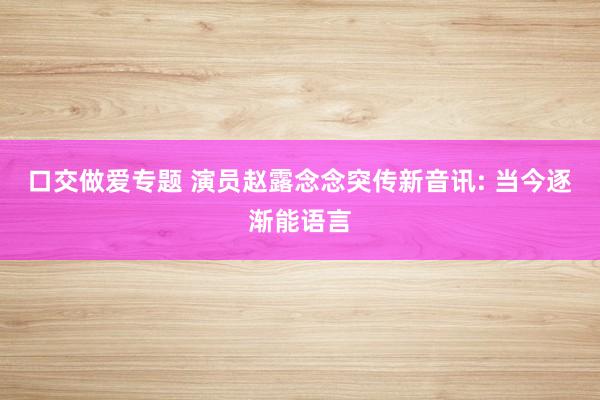 口交做爱专题 演员赵露念念突传新音讯: 当今逐渐能语言