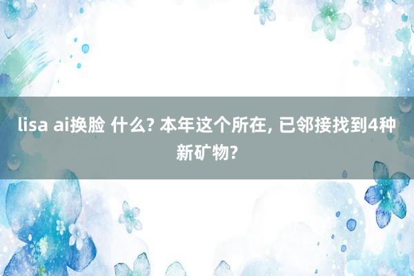 lisa ai换脸 什么? 本年这个所在， 已邻接找到4种新矿物?