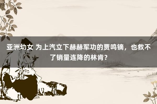 亚洲幼女 为上汽立下赫赫军功的贾鸣镝，也救不了销量连降的林肯？