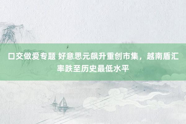 口交做爱专题 好意思元飙升重创市集，越南盾汇率跌至历史最低水平