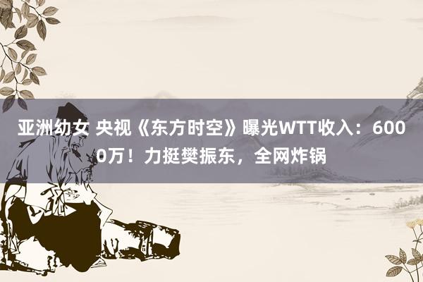 亚洲幼女 央视《东方时空》曝光WTT收入：6000万！力挺樊振东，全网炸锅