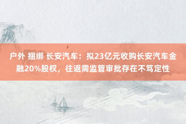 户外 捆绑 长安汽车：拟23亿元收购长安汽车金融20%股权，往返需监管审批存在不笃定性