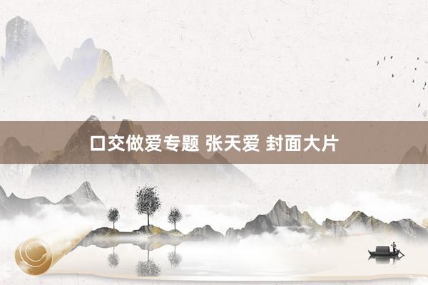 口交做爱专题 张天爱 封面大片