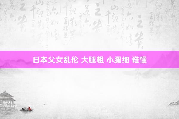 日本父女乱伦 大腿粗 小腿细 谁懂