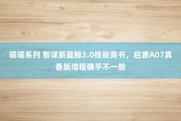瑶瑶系列 智谋新蓝鲸3.0技能背书，启源A07真香版增程确乎不一般