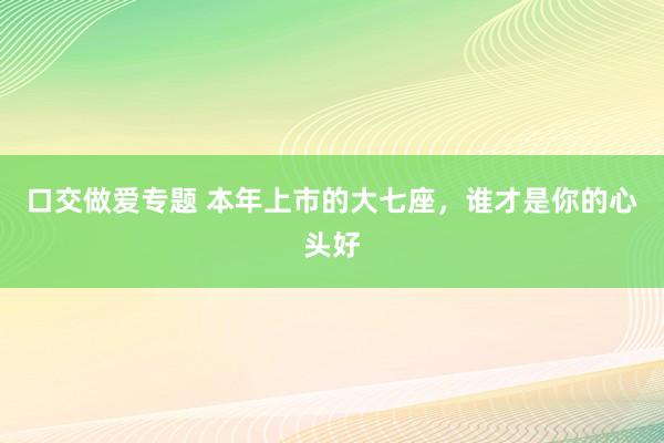 口交做爱专题 本年上市的大七座，谁才是你的心头好