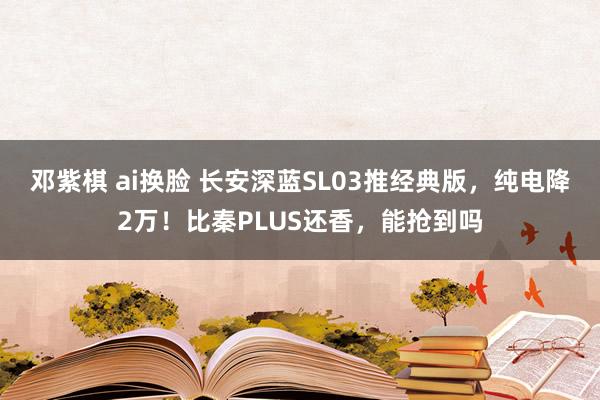 邓紫棋 ai换脸 长安深蓝SL03推经典版，纯电降2万！比秦PLUS还香，能抢到吗