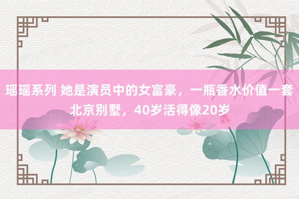 瑶瑶系列 她是演员中的女富豪，一瓶香水价值一套北京别墅，40岁活得像20岁