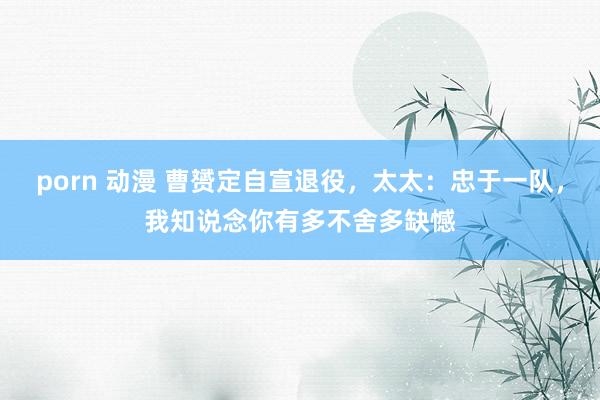 porn 动漫 曹赟定自宣退役，太太：忠于一队，我知说念你有多不舍多缺憾