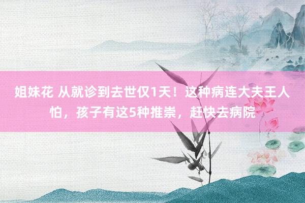 姐妹花 从就诊到去世仅1天！这种病连大夫王人怕，孩子有这5种推崇，赶快去病院