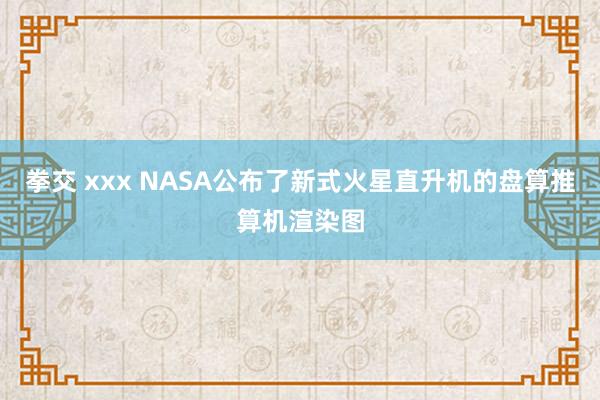 拳交 xxx NASA公布了新式火星直升机的盘算推算机渲染图