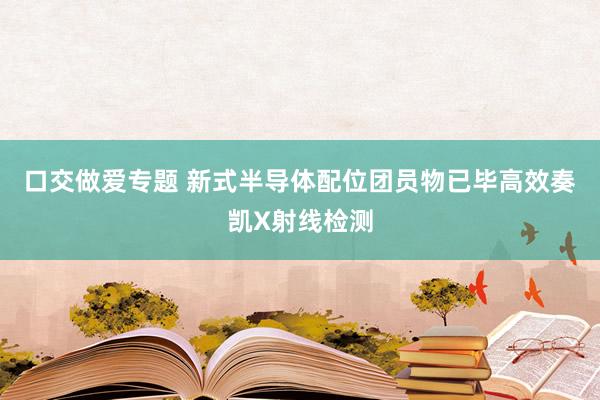 口交做爱专题 新式半导体配位团员物已毕高效奏凯X射线检测