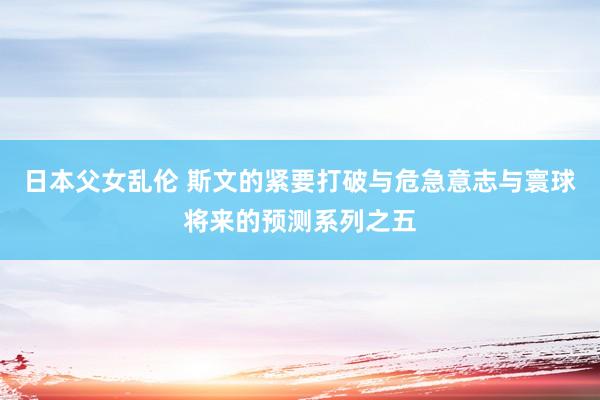 日本父女乱伦 斯文的紧要打破与危急意志与寰球将来的预测系列之五