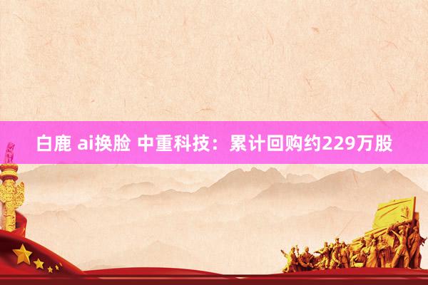 白鹿 ai换脸 中重科技：累计回购约229万股