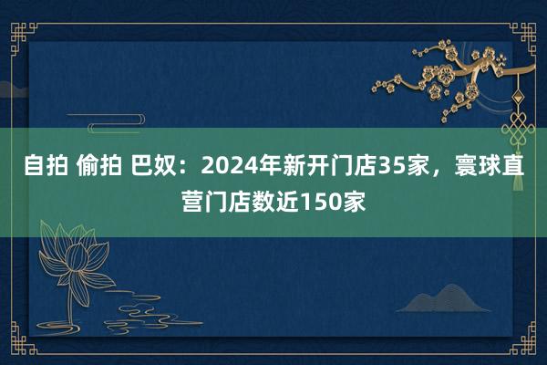 自拍 偷拍 巴奴：2024年新开门店35家，寰球直营门店数近150家