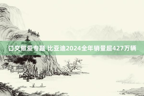 口交做爱专题 比亚迪2024全年销量超427万辆