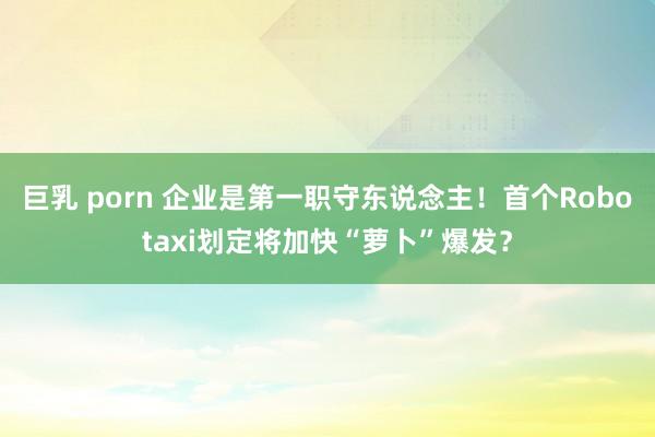巨乳 porn 企业是第一职守东说念主！首个Robotaxi划定将加快“萝卜”爆发？