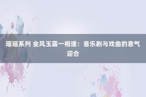 瑶瑶系列 金风玉露一相逢：音乐剧与戏曲的意气迎合