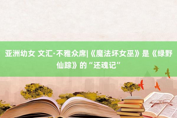 亚洲幼女 文汇·不雅众席|《魔法坏女巫》是《绿野仙踪》的“还魂记”