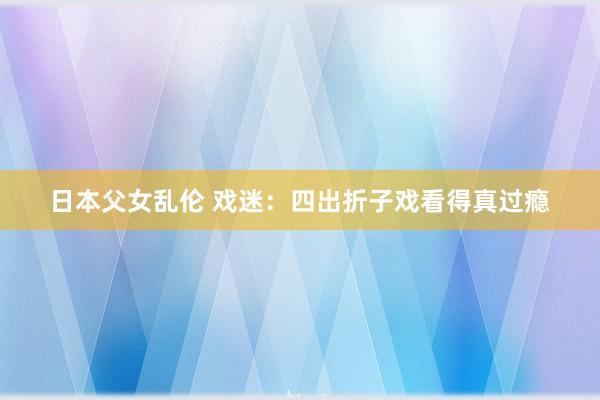 日本父女乱伦 戏迷：四出折子戏看得真过瘾