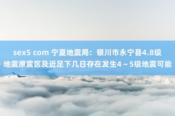 sex5 com 宁夏地震局：银川市永宁县4.8级地震原震区及近足下几日存在发生4～5级地震可能