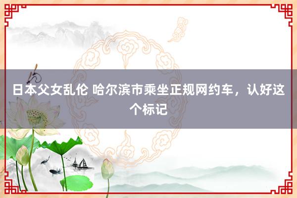 日本父女乱伦 哈尔滨市乘坐正规网约车，认好这个标记