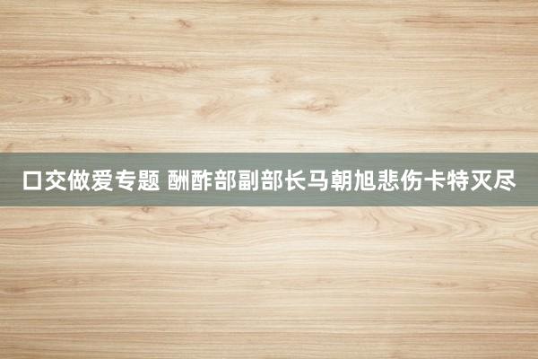 口交做爱专题 酬酢部副部长马朝旭悲伤卡特灭尽