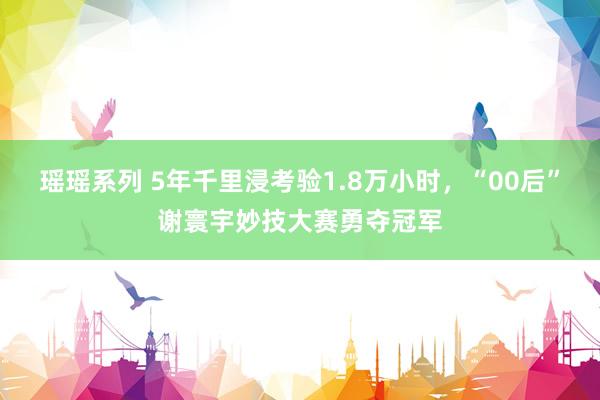 瑶瑶系列 5年千里浸考验1.8万小时，“00后”谢寰宇妙技大赛勇夺冠军