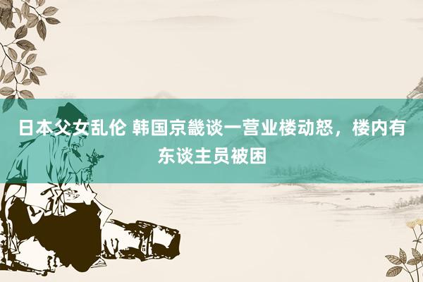 日本父女乱伦 韩国京畿谈一营业楼动怒，楼内有东谈主员被困