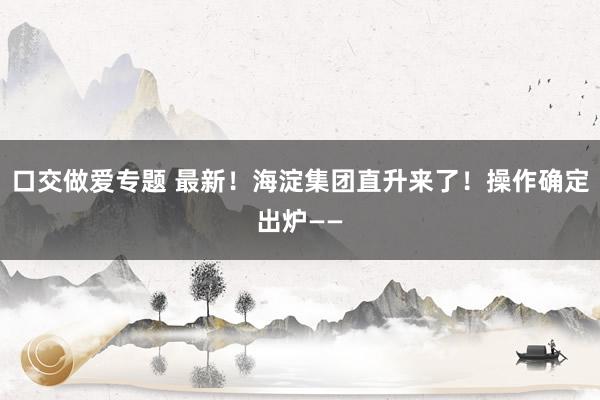 口交做爱专题 最新！海淀集团直升来了！操作确定出炉——