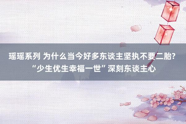 瑶瑶系列 为什么当今好多东谈主坚执不要二胎? “少生优生幸福一世”深刻东谈主心