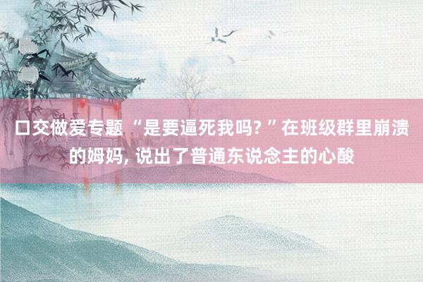 口交做爱专题 “是要逼死我吗? ”在班级群里崩溃的姆妈， 说出了普通东说念主的心酸