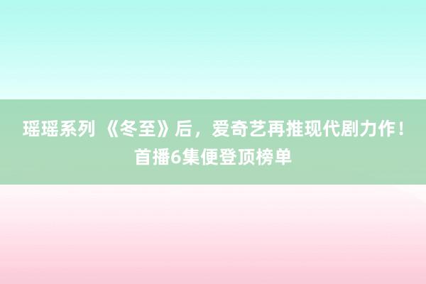 瑶瑶系列 《冬至》后，爱奇艺再推现代剧力作！首播6集便登顶榜单