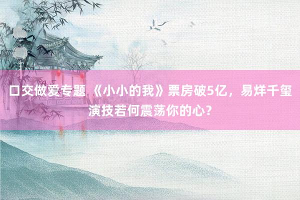 口交做爱专题 《小小的我》票房破5亿，易烊千玺演技若何震荡你的心？