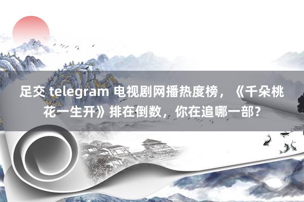 足交 telegram 电视剧网播热度榜，《千朵桃花一生开》排在倒数，你在追哪一部？