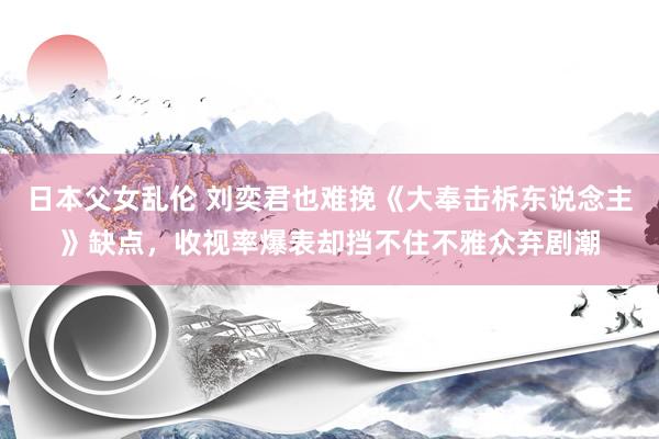 日本父女乱伦 刘奕君也难挽《大奉击柝东说念主》缺点，收视率爆表却挡不住不雅众弃剧潮