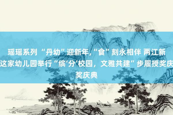 瑶瑶系列 “丹幼”迎新年，“食”刻永相伴 两江新区这家幼儿园举行“缤‘分’校园，文雅共建”步履授奖庆典