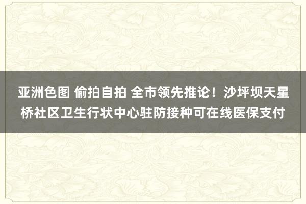 亚洲色图 偷拍自拍 全市领先推论！沙坪坝天星桥社区卫生行状中心驻防接种可在线医保支付