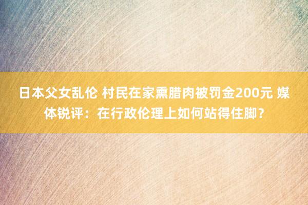 日本父女乱伦 村民在家熏腊肉被罚金200元 媒体锐评：在行政伦理上如何站得住脚？