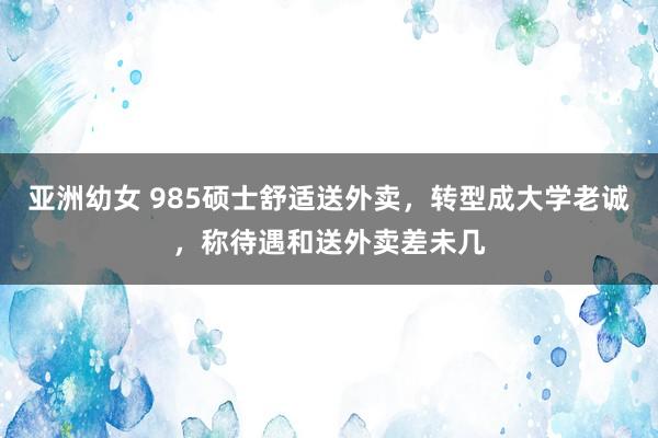 亚洲幼女 985硕士舒适送外卖，转型成大学老诚，称待遇和送外卖差未几