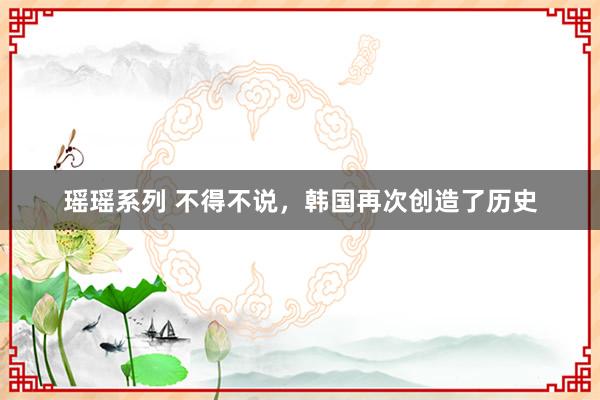 瑶瑶系列 不得不说，韩国再次创造了历史