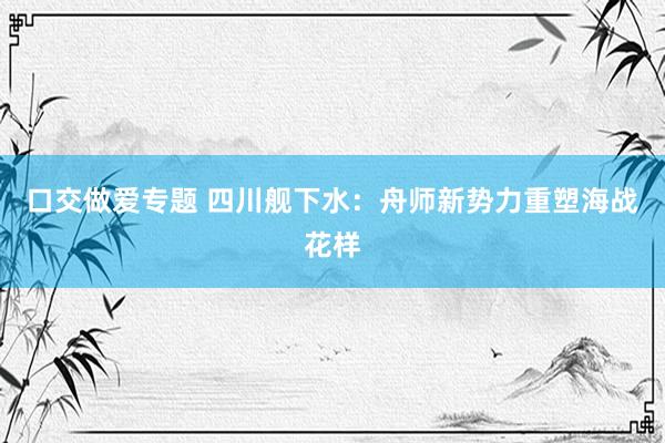 口交做爱专题 四川舰下水：舟师新势力重塑海战花样