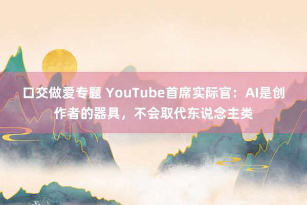 口交做爱专题 YouTube首席实际官：AI是创作者的器具，不会取代东说念主类