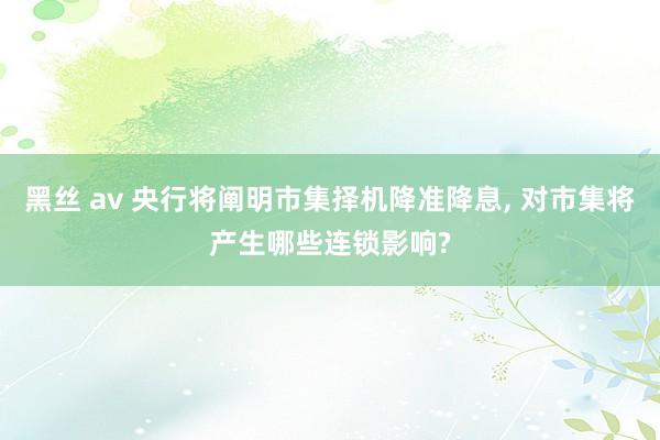 黑丝 av 央行将阐明市集择机降准降息， 对市集将产生哪些连锁影响?