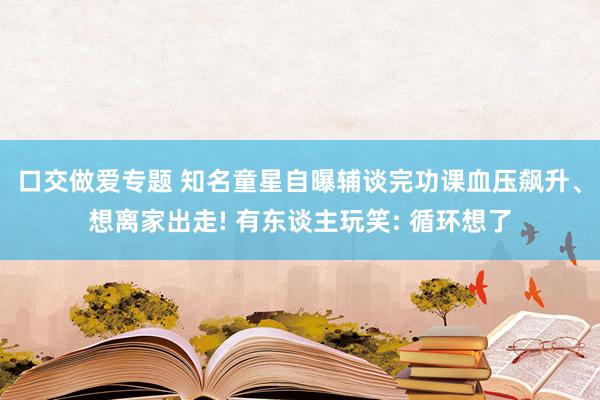 口交做爱专题 知名童星自曝辅谈完功课血压飙升、想离家出走! 有东谈主玩笑: 循环想了