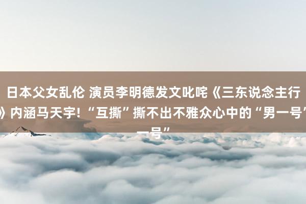 日本父女乱伦 演员李明德发文叱咤《三东说念主行》内涵马天宇! “互撕”撕不出不雅众心中的“男一号”