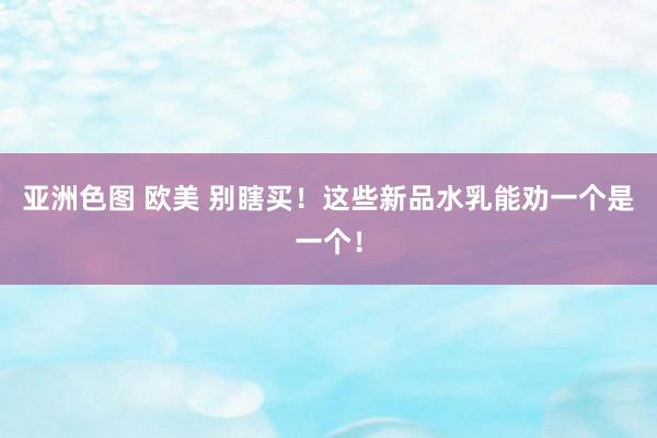 亚洲色图 欧美 别瞎买！这些新品水乳能劝一个是一个！
