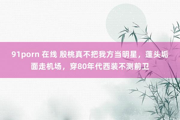 91porn 在线 殷桃真不把我方当明星，蓬头垢面走机场，穿80年代西装不测前卫
